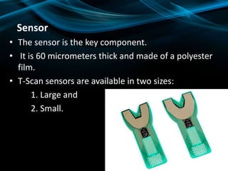 Sensor
• The sensor is the key component.
• It is 60 micrometers thick and made of a polyester
film.
• T-Scan sensors are available in two sizes:
1. Large and
2. Small.
 