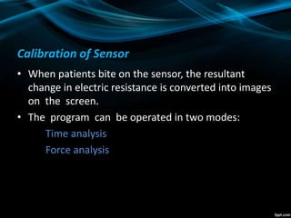 Calibration of Sensor
• When patients bite on the sensor, the resultant
change in electric resistance is converted into images
on the screen.
• The program can be operated in two modes:
Time analysis
Force analysis
 