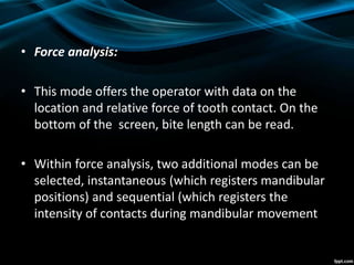 • Force analysis:
• This mode offers the operator with data on the
location and relative force of tooth contact. On the
bottom of the screen, bite length can be read.
• Within force analysis, two additional modes can be
selected, instantaneous (which registers mandibular
positions) and sequential (which registers the
intensity of contacts during mandibular movement
 