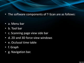 • The software components of T-Scan are as follows:
• a. Menu bar
• b. Tool bar
• c. Scanning page view side bar
• d. 2D and 3D force view windows
• e. Occlusal time table
• f. Graph
• g. Navigation bar.
 
