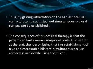 • Thus, by gaining information on the earliest occlusal
contact, it can be adjusted and simultaneous occlusal
contact can be established .
• The consequence of this occlusal therapy is that the
patient can feel a more widespread contact sensation
at the end, the reason being that the establishment of
true and measurable bilateral simultaneous occlusal
contacts is achievable using the T Scan.
 