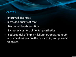 Benefits
• Improved diagnosis
• Increased quality of care
• Decreased treatment time
• Increased comfort of dental prosthetics
• Reduced risk of implant failure, traumatized teeth,
unstable dentures, ineffective splints, and porcelain
fractures
 