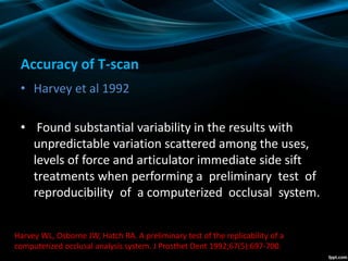 Accuracy of T-scan
• Harvey et al 1992
• Found substantial variability in the results with
unpredictable variation scattered among the uses,
levels of force and articulator immediate side sift
treatments when performing a preliminary test of
reproducibility of a computerized occlusal system.
Harvey WL, Osborne JW, Hatch RA. A preliminary test of the replicability of a
computerized occlusal analysis system. J Prosthet Dent 1992;67(5):697-700.
 