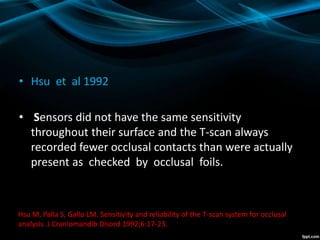 • Hsu et al 1992
• Sensors did not have the same sensitivity
throughout their surface and the T-scan always
recorded fewer occlusal contacts than were actually
present as checked by occlusal foils.
Hsu M, Palla S, Gallo LM. Sensitivity and reliability of the T-scan system for occlusal
analysis. J Craniomandib Disord 1992;6:17-23.
 