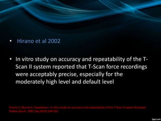 • Hirano et al 2002
• In vitro study on accuracy and repeatability of the T-
Scan II system reported that T-Scan force recordings
were acceptably precise, especially for the
moderately high level and default level
Hirano S, Okuma K, Hayakawa I. In vitro study on accuracy and repeatability of the T Scan H system Kokubyo
Gakkai Zasshi. 2002 Sep;69(3):194-201.
 