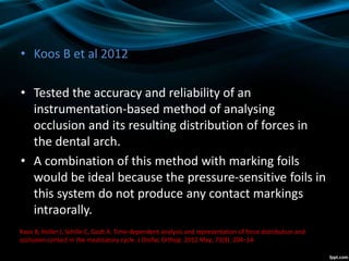 • Koos B et al 2012
• Tested the accuracy and reliability of an
instrumentation-based method of analysing
occlusion and its resulting distribution of forces in
the dental arch.
• A combination of this method with marking foils
would be ideal because the pressure-sensitive foils in
this system do not produce any contact markings
intraorally.
Koos B, Holler J, Schille C, Godt A. Time-dependent analysis and representation of force distribution and
occlusion contact in the masticatory cycle. Ј Orofac Orthop. 2012 May; 73(3): 204–14.
 
