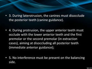 • 3. During laterotrusion, the canines must disocclude
the posterior teeth (canine guidance).
• 4. During protrusion, the upper anterior teeth must
occlude with the lower anterior teeth and the first
premolar or the second premolar (in extraction
cases), aiming at disoccluding all posterior teeth
(immediate anterior guidance);
• 5. No interference must be present on the balancing
side.
 