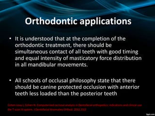 Orthodontic applications
• It is understood that at the completion of the
orthodontic treatment, there should be
simultaneous contact of all teeth with good timing
and equal intensity of masticatory force distribution
in all mandibular movements.
• All schools of occlusal philosophy state that there
should be canine protected occlusion with anterior
teeth less loaded than the posterior teeth
Cohen-Levy J, Cohen N. Computerized occlusal analysis in Dentofacial orthopedics: indications and clinical use
the T-scan III system. J Dentofacial Anomalies Orthod. 2012;15(2):203–228.
 