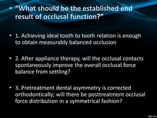• “What should be the established end
result of occlusal function?”
• 1. Achieving ideal tooth to tooth relation is enough
to obtain measurably balanced occlusion
• 2. After appliance therapy, will the occlusal contacts
spontaneously improve the overall occlusal force
balance from settling?
• 3. Pretreatment dental asymmetry is corrected
orthodontically; will there be posttreatment occlusal
force distribution in a symmetrical fashion?
 