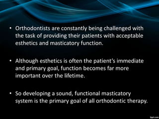 • Orthodontists are constantly being challenged with
the task of providing their patients with acceptable
esthetics and masticatory function.
• Although esthetics is often the patient’s immediate
and primary goal, function becomes far more
important over the lifetime.
• So developing a sound, functional masticatory
system is the primary goal of all orthodontic therapy.
 