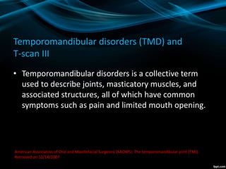Temporomandibular disorders (TMD) and
T-scan III
• Temporomandibular disorders is a collective term
used to describe joints, masticatory muscles, and
associated structures, all of which have common
symptoms such as pain and limited mouth opening.
American Association of Oral and Maxillofacial Surgeons (AAOMS). The temporomandibular joint (TMJ).
Retrieved on 10/14/2007
 