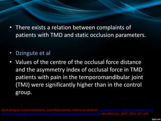 • There exists a relation between complaints of
patients with TMD and static occlusion parameters.
• Dzingute et al
• Values of the centre of the occlusal force distance
and the asymmetry index of occlusal force in TMD
patients with pain in the temporomandibular joint
(TMJ) were significantly higher than in the control
group.
Agnė Dzingutė, Gaivilė Pileičikienė, Aušra Baltrušaitytė, Gediminas Skirbutis. Evaluation of the relationship between the
occlusion parameters and symptoms of the temporomandibular joint disorder. Acta Med Litu. 2017; 24(3): 167–175
 