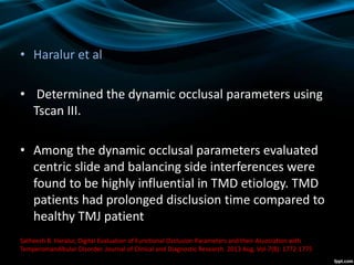 • Haralur et al
• Determined the dynamic occlusal parameters using
Tscan III.
• Among the dynamic occlusal parameters evaluated
centric slide and balancing side interferences were
found to be highly influential in TMD etiology. TMD
patients had prolonged disclusion time compared to
healthy TMJ patient
Satheesh B. Haralur, Digital Evaluation of Functional Occlusion Parameters and their Association with
Temperomandibular Disorder. Journal of Clinical and Diagnostic Research. 2013 Aug, Vol-7(8): 1772-1775
 