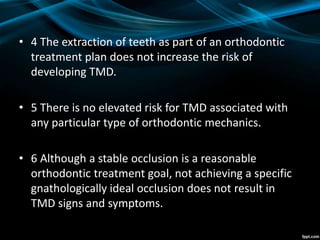 • 4 The extraction of teeth as part of an orthodontic
treatment plan does not increase the risk of
developing TMD.
• 5 There is no elevated risk for TMD associated with
any particular type of orthodontic mechanics.
• 6 Although a stable occlusion is a reasonable
orthodontic treatment goal, not achieving a specific
gnathologically ideal occlusion does not result in
TMD signs and symptoms.
 