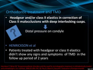 Orthodontic treatment and TMD
• Headgear and/or class II elastics in correction of
Class II malocclusions with deep interlocking cusps.
Distal pressure on condyle
• HENRICKSON et al
• Patients treated with headgear or class II elastics
didn’t show any signs and symptoms of TMD in the
follow up period of 2 years
Henrikson T, Nilner M. Temporomandibular disorders and the need for stomatognathic treatment in orthodontically treated
and untreated girls. Eur J Orthod. 2000;22:283–292. 82. Rey D, Oberti G, Baccetti T. Evaluation of temporomandib
 