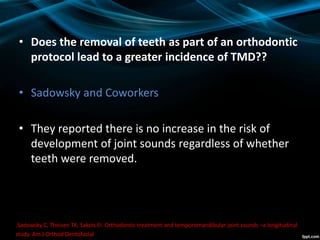 • Does the removal of teeth as part of an orthodontic
protocol lead to a greater incidence of TMD??
• Sadowsky and Coworkers
• They reported there is no increase in the risk of
development of joint sounds regardless of whether
teeth were removed.
.Sadowsky C, Theisen TA, Sakols EI. Orthodontic treatment and temporomandibular joint sounds –a longitudinal
study. Am J Orthod Dentofacial Orthop. 1991;99:441–447.
 