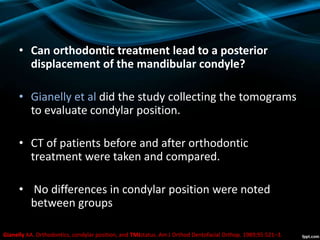 • Can orthodontic treatment lead to a posterior
displacement of the mandibular condyle?
• Gianelly et al did the study collecting the tomograms
to evaluate condylar position.
• CT of patients before and after orthodontic
treatment were taken and compared.
• No differences in condylar position were noted
between groups
Gianelly AA. Orthodontics, condylar position, and TMJstatus. Am J Orthod Dentofacial Orthop. 1989;95:521–3.
 
