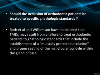 • Should the occlusion of orthodontic patients be
treated to specific gnathologic standards ?
• Roth et al and Williamson have maintained that
TMDs may result from a failure to treat orthodontic
patients to gnathologic standards that include the
establishment of a “mutually protected occlusion”
and proper seating of the mandibular condyle within
the glenoid fossa
 
