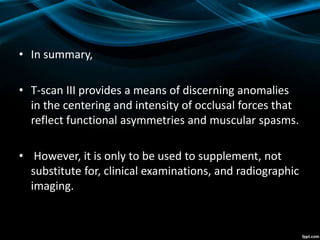 • In summary,
• T-scan III provides a means of discerning anomalies
in the centering and intensity of occlusal forces that
reflect functional asymmetries and muscular spasms.
• However, it is only to be used to supplement, not
substitute for, clinical examinations, and radiographic
imaging.
 