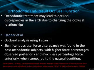 • Orthodontic treatment may lead to occlusal
discrepancies in the arch due to changing the occlusal
relationships
• Qadeer et al
• Occlusal analysis using T scan III
• Significant occlusal force discrepancy was found in the
post-orthodontic subjects, with higher force percentages
observed posteriorly and much less percentage force
anteriorly, when compared to the natural dentition.
Sarah Qadeer , Lili Yang , Letrit Sarinnaphakorn & Robert B. Kerstein (2016): Comparison of closure occlusal force
parameters in post-orthodontic and non-orthodontic subjects using T-Scan® III DMD occlusal analysis, CRANIO®
Orthodontic End-Result Occlusal Function
 