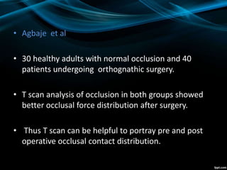 • Agbaje et al
• 30 healthy adults with normal occlusion and 40
patients undergoing orthognathic surgery.
• T scan analysis of occlusion in both groups showed
better occlusal force distribution after surgery.
• Thus T scan can be helpful to portray pre and post
operative occlusal contact distribution.
 