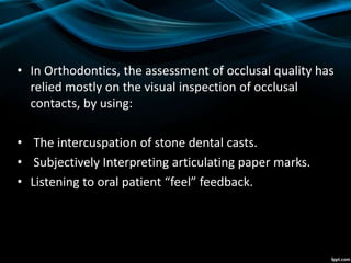• In Orthodontics, the assessment of occlusal quality has
relied mostly on the visual inspection of occlusal
contacts, by using:
• The intercuspation of stone dental casts.
• Subjectively Interpreting articulating paper marks.
• Listening to oral patient “feel” feedback.
 