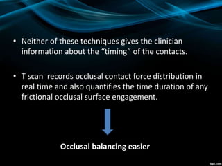 • Neither of these techniques gives the clinician
information about the “timing” of the contacts.
• T scan records occlusal contact force distribution in
real time and also quantifies the time duration of any
frictional occlusal surface engagement.
Occlusal balancing easier
 