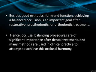 • Besides good esthetics, form and function, achieving
a balanced occlusion is an important goal after
restorative, prosthodontic, or orthodontic treatment.
• Hence, occlusal balancing procedures are of
significant importance after dental treatment, and
many methods are used in clinical practice to
attempt to achieve this occlusal harmony.
 