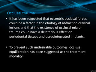 Occlusal trauma
• It has been suggested that eccentric occlusal forces
could be a factor in the etiology of abfraction cervical
lesions and that the existence of occlusal micro-
trauma could have a deleterious effect on
periodontal tissues and osseointegrated implants.
• To prevent such undesirable outcomes, occlusal
equilibration has been suggested as the treatment
modality
 
