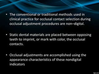 • The conventional or traditional methods used in
clinical practice for occlusal contact selection during
occlusal adjustment procedures are non–digital.
• Static dental materials are placed between opposing
teeth to imprint, or mark with color, the occlusal
contacts.
• Occlusal adjustments are accomplished using the
appearance characteristics of these nondigital
indicators
 