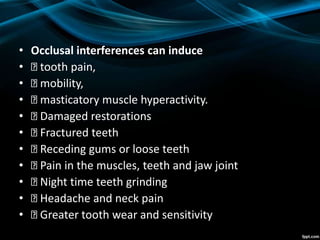 • Occlusal interferences can induce
• tooth pain,
• mobility,
• masticatory muscle hyperactivity.
• Damaged restorations
• Fractured teeth
• Receding gums or loose teeth
• Pain in the muscles, teeth and jaw joint
• Night time teeth grinding
• Headache and neck pain
• Greater tooth wear and sensitivity
 