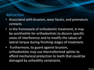 Abfraction
• Associated with bruxism, wear facets, and premature
contacts.
• In the framework of orthodontic treatment, it may
be worthwhile for orthodontists to discern specific
areas of interference and to modify the values of
lateral torque during finishing stages of treatment.
• Furthermore, to guard against bruxism,
orthodontists may use thermoformed splints to
afford mechanical protection to teeth that could be
damaged by unhealthy constraints.
 