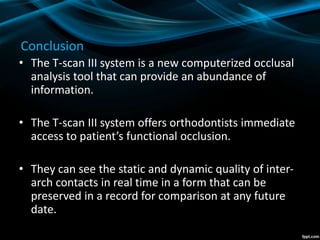 Conclusion
• The T-scan III system is a new computerized occlusal
analysis tool that can provide an abundance of
information.
• The T-scan III system offers orthodontists immediate
access to patient’s functional occlusion.
• They can see the static and dynamic quality of inter-
arch contacts in real time in a form that can be
preserved in a record for comparison at any future
date.
 