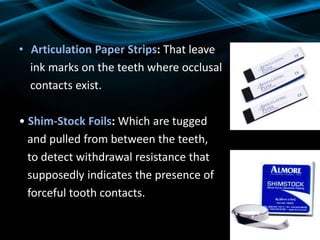 • Articulation Paper Strips: That leave
ink marks on the teeth where occlusal
contacts exist.
• Shim-Stock Foils: Which are tugged
and pulled from between the teeth,
to detect withdrawal resistance that
supposedly indicates the presence of
forceful tooth contacts.
 