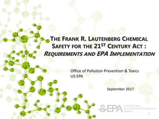 THE FRANK R. LAUTENBERG CHEMICAL
SAFETY FOR THE 21ST CENTURY ACT :
REQUIREMENTS AND EPA IMPLEMENTATION
1
Office of Pollution Prevention & Toxics
US EPA
September 2017
 