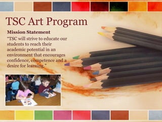 TSC Art Program Mission Statement “TSC will strive to educate our students to reach their academic potential in an environment that encourages confidence, competence and a desire for learning.&quot; 