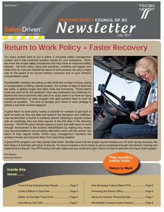 Vol 2 Issue 7




                                                          TRUCKING SAFETY COUNCIL OF BC


                                                       Newsletter                                              July, 2011



Return to Work Policy = Faster Recovery
You have worked hard to put in place a complete safety management
system and it has produced positive results for your workplace. Work-
ers know the proper safety procedures and they have an improved safety
attitude. Yet even when using best practices, incidents will happen and
when they do, how you handle the return to work process can play a major
role on the speed of an injured worker’s recovery and on your workers’
compensation costs.

WorkSafeBC statistics are telling us that while the number of injury claims
in transportation is falling, claims duration, the number of days of work lost
per claim, is getting longer and claim costs are increasing. Those claims
costs are paid for by the employer. One way employers can positively in-
fluence the lost productivity and cost of an injury claim is to have an injury
management/return to work program that gets workers back to work as
quickly as possible. The time to develop your return to work strategy is
before a lost time incident happens.

A good return to work policy makes it possible for workers to get back to
work as early as they are able and lessens the disruption and inefficien-
cies caused when a worker is suddenly absent. Keeping in regular contact
with an employee who has been injured is the first step in the recovery
process. The RTW policy should support a quick and safe return to work
through involvement in the workers rehabilitation by making any neces-
sary accommodations and providing alternative work until the worker can
return to their regular duties. Active injury management maintains the
workers morale and prevents them from becoming isolated.
A good RTW program can help injuries heal faster. Studies show that the longer injured workers are off work during recovery, the
less likely it is that they will return to the job. You have invested a lot of money to get an employee through recruitment, training and
experience on the job. Your RTW policy will help make sure you continue to get a return on that investment if an injury does happen.

Rob Weston
Executive Director                                                                                    This month’s
                                                                                                      safety topic:

  Inside this                                                                                         Return to Work
  issue.......

              Truck Driving Championships Results .................Page 2          How Workplace Culture Affects RTW .....................Page 5

              Create a Return to Work Plan ..............................Page 3    Preventing the Domino Effect .................................Page 6

              Safety: It’s the Right Thing To Do ........................Page 4    Advise for Workers: Preventing Falls ......................Page 7

              Save Money, Get COR ........................................Page 5   WorkSafeBC Industry Incident Reports ..................Page 8
 