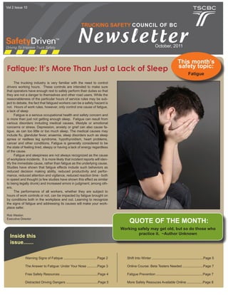 Vol 2 Issue 10




                                                          TRUCKING SAFETY COUNCIL OF BC


                                                       Newsletter                                               October, 2011


                                                                                                                                     This month’s
                                                                                                                                     safety topic:
Fatique: It’s More Than Just a Lack of Sleep
                                                                                                                                              Fatigue
      The trucking industry is very familiar with the need to control
drivers working hours. These controls are intended to make sure
that operators have enough rest to safely perform their duties so that
they are not a danger to themselves and other road users. While the
reasonableness of the particular hours of service rules may be sub-
ject to debate, the fact that fatigued workers can be a safety hazard is
not. Hours of work rules, however, only control one cause of fatigue,
a lack of sleep
      Fatigue is a serious occupational health and safety concern and
is more than just not getting enough sleep. Fatigue can result from
various disorders including medical causes, lifestyle or emotional
concerns or stress. Depression, anxiety or grief can also cause fa-
tigue, as can too little or too much sleep. The medical causes may
include flu, glandular fever, anaemia, sleep disorders such as sleep
apnea or restless leg syndrome, hypothyroidism, heart problems,
cancer and other conditions. Fatigue is generally considered to be
the state of feeling tired, sleepy or having a lack of energy regardless
of the cause.
      Fatigue and sleepiness are not always recognized as the cause
of workplace incidents. It is more likely that incident reports will iden-
tify the immediate cause, rather than fatigue as the underlying cause.
Studies have shown that fatigue effects include such behaviors as
reduced decision making ability, reduced productivity and perfor-
mance, reduced attention and vigilance, reduced reaction time - both
in speed and thought (a few studies have shown this effect as similar
to being legally drunk) and increased errors in judgment; among oth-
ers.
      The performance of all workers, whether they are subject to
hours of work controls or not, can be impacted by fatigue brought on
by conditions both in the workplace and out. Learning to recognize
the signs of fatigue and addressing its causes will make your work-
place safer.

Rob Weston
Executive Director
                                                                                         QUOTE OF THE MONTH:
                                                                                    Working safely may get old, but so do those who
                                                                                            practice it. ~Author Unknown
  Inside this
  issue.......

             Warning Signs of Fatique ....................................Page 2       Shift Into Winter .......................................................Page 5

             The Answer to Fatigue: Under Your Nose ...........Page 3                  Online Course: Beta Testers Needed ......................Page 7

             Free Safety Resources ........................................Page 4      Fatigue Prevention ..................................................Page 7

             Distracted Driving Dangers ..................................Page 5       More Safety Resouces Available Online .................Page 8
 
