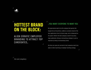HOTTEST BRAND             _YOU WANT EVERYONE TO WANT YOU

ON THE BLOCK:             All organizations want to be the company that garners the
                          longest line at the job fairs, collects a constant stream of the
                          best applications from its Careers page, and is showcased as

ALIGN ERRATIC EMPLOYER    the poster child for the best company to work for by every
                          major publication. Being an extraordinary employer is just as
BRANDING TO ATTRACT TOP   important as being an extraordinary brand.
CANDIDATES_
                          But there are some do’s and don’ts that companies need to be
                          aware of when launching an employer branding strategy.
 