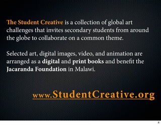 e Student Creative is a collection of global art
challenges that invites secondary students from around
the globe to collaborate on a common theme.

Selected art, digital images, video, and animation are
arranged as a digital and print books and benefit the
Jacaranda Foundation in Malawi.



          www. StudentCreative.org


                                                         4
 