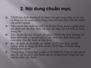    TSCĐ hữu hình thường là bộ phận chủ yếu trong tổng số tài sản
    và đóng vai trò quan trọng trong việc thể hiện tình hình tài chính
    của doanh nghiệp
   Tiêu chuẩn thứ nhất của mỗi TSCĐ hữu hình, doanh nghiệp phải
    xác định mức độ chắc chắn của việc thu được lợi ích kinh tế trong
    tương lai
   Tiêu chuẩn thứ hai cho việc ghi nhận TSCĐ hữu hình thường đã
    được thỏa mãn vì nguyên giá tài sản được xác định thông qua
    mua sắm, trao đổi, hoặc tự xây dựng
   Khi xác định các bộ phận cấu thành TSCĐ hữu hình, doanh
    nghiệp phải áp dụng các tiêu chuẩn TSCĐ hữu hình cho từng
    trường hợp cụ thể
    Trong từng trường hợp cụ thể, có thể phân bổ tổng chi phí của tài
    sản cho các bộ phận cấu thành của nó và hạch toán riêng biệt cho
    mỗi bộ phận cấu thành
 