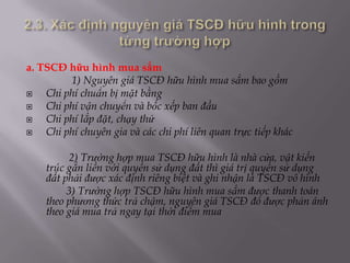a. TSCĐ hữu hình mua sắm
         1) Nguyên giá TSCĐ hữu hình mua sắm bao gồm
   Chi phí chuẩn bị mặt bằng
   Chi phí vận chuyển và bốc xếp ban đầu
   Chi phí lắp đặt, chạy thử
   Chi phí chuyên gia và các chi phí liên quan trực tiếp khác

          2) Trường hợp mua TSCĐ hữu hình là nhà cửa, vật kiến
    trúc gắn liền với quyền sử dụng đất thì giá trị quyền sử dụng
    đất phải được xác định riêng biệt và ghi nhận là TSCĐ vô hình
         3) Trường hợp TSCĐ hữu hình mua sắm được thanh toán
    theo phương thức trả chậm, nguyên giá TSCĐ đó được phản ánh
    theo giá mua trả ngay tại thời điểm mua
 