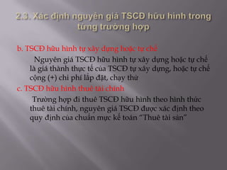b. TSCĐ hữu hình tự xây dựng hoặc tự chế
      Nguyên giá TSCĐ hữu hình tự xây dựng hoặc tự chế
    là giá thành thực tế của TSCĐ tự xây dựng, hoặc tự chế
    cộng (+) chi phí lắp đặt, chạy thử
c. TSCĐ hữu hình thuê tài chính
     Trường hợp đi thuê TSCĐ hữu hình theo hình thức
    thuê tài chính, nguyên giá TSCĐ được xác định theo
    quy định của chuẩn mực kế toán “Thuê tài sản”
 