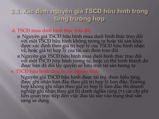 d. TSCĐ mua dưới hình thức trao đổi
    Nguyên giá TSCĐ hữu hình mua dưới hình thức trao đổi
     với một TSCĐ hữu hình không tương tự hoặc tài sản khác
     được xác định theo giá trị hợp lý của TSCĐ hữu hình nhận
     về, hoặc giá trị hợp lý của tài sản đem trao đổi
    Nguyên giá TSCĐ hữu hình mua dưới hình thức trao đổi
     với một TSCĐ hữu hình tương tự, hoặc có thể hình thành do
     được bán để đổi lấy quyền sở hữu một tài sản tương tự
e. TSCĐ hữu hình tăng từ các nguồn khác
     Nguyên giá TSCĐ hữu hình được tài trợ, được biếu tặng,
     được ghi nhận ban đầu theo giá trị hợp lý ban đầu. Trường
     hợp không ghi nhận theo giá trị hợp lý ban đầu thì doanh
     nghiệp ghi nhận theo giá trị danh nghĩa cộng (+) các chi phí
     liên quan trực tiếp đến việc đưa tài sản vào trạng thái sẵn
     sàng sử dụng
 