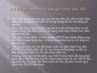    Được ghi tăng nguyên giá của tài sản nếu các chi pí này chắc
    chắn làm tăng lợi ích kinh tế trong tương lai do sử dụng tài
    sản đó
   Được ghi tăng nguyên giá của tài sản nếu chúng thực sự cải
    thiện trạng thái hiện tại so với trạng thái tiêu chuẩn ban đầu
    của tài sản đó
   Chi phí về sửa chữa và bảo dưỡng TSCĐ hữu hình nhằm mục
    đích khôi phục hoặc duy trì khả năng đem lại lợi ích kinh tế
    của tài sản
   Việc hạch toán các chi phí phát sinh sau ghi nhận ban đầu
    TSCĐ hữu hình phải căn cứ vào từng trường hợp cụ thể và
    khả năng thu hồi các chi phí phát sinh sau
   Trường hợp một số bộ phận của TSCĐ hữu hình đòi hỏi phải
    được thay thế thường xuyên, được hạch toán là các TSCĐ độc
    lập nếu các bộ phận đó thỏa mãn đủ bốn (4) tiêu chuẩn quy
    định cho TSCĐ hữu hình
 