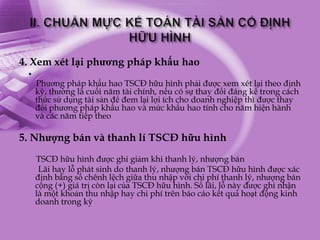 4. Xem xét lại phương pháp khấu hao
 .
     Phương pháp khấu hao TSCĐ hữu hình phải được xem xét lại theo định
     kỳ, thường là cuối năm tài chính, nếu có sự thay đổi đáng kể trong cách
     thức sử dụng tài sản để đem lại lợi ích cho doanh nghiệp thì được thay
     đổi phương pháp khấu hao và mức khấu hao tính cho năm hiện hành
     và các năm tiếp theo

5. Nhượng bán và thanh lí TSCĐ hữu hình
     TSCĐ hữu hình được ghi giảm khi thanh lý, nhượng bán
      Lãi hay lỗ phát sinh do thanh lý, nhượng bán TSCĐ hữu hình được xác
     định bằng số chênh lệch giữa thu nhập với chi phí thanh lý, nhượng bán
     cộng (+) giá trị còn lại của TSCĐ hữu hình. Số lãi, lỗ này được ghi nhận
     là một khoản thu nhập hay chi phí trên báo cáo kết quả hoạt động kinh
     doanh trong kỳ
 