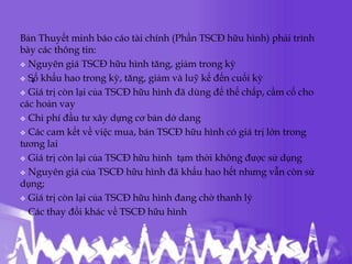 Bản Thuyết minh báo cáo tài chính (Phần TSCĐ hữu hình) phải trình
bày các thông tin:
 Nguyên giá TSCĐ hữu hình tăng, giảm trong kỳ

   .
 Số khấu hao trong kỳ, tăng, giảm và luỹ kế đến cuối kỳ

 Giá trị còn lại của TSCĐ hữu hình đã dùng để thế chấp, cầm cố cho
các hoản vay
 Chi phí đầu tư xây dựng cơ bản dở dang

 Các cam kết về việc mua, bán TSCĐ hữu hình có giá trị lớn trong
tương lai
 Giá trị còn lại của TSCĐ hữu hình tạm thời không được sử dụng

 Nguyên giá của TSCĐ hữu hình đã khấu hao hết nhưng vẫn còn sử
dụng;
 Giá trị còn lại của TSCĐ hữu hình đang chờ thanh lý

 Các thay đổi khác về TSCĐ hữu hình
 