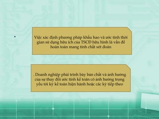 .   Việc xác định phương pháp khấu hao và ước tính thời
     gian sử dụng hữu ích của TSCĐ hữu hình là vấn đề
             hoàn toàn mang tính chất xét đoán




    . Doanh nghiệp phải trình bày bản chất và ảnh hưởng
      của sự thay đổi ước tính kế toán có ảnh hưởng trọng
       yếu tới kỳ kế toán hiện hành hoặc các kỳ tiếp theo
 