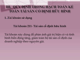 1. .Tài khoản sử dụng

      Tài khoản 211- Tài sản cố định hữu hình

Tài khoản này dùng để phản ánh giá trị hiện có và tình
hình biến động tăng, giảm toàn bộ tài sản cố định của
doanh nghiệp theo nguyên giá.
 
