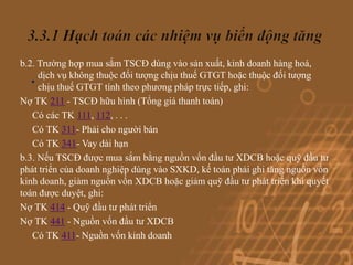 b.2. Trường hợp mua sắm TSCĐ dùng vào sản xuất, kinh doanh hàng hoá,
   . dịch vụ không thuộc đối tượng chịu thuếtrực tiếp,hoặc thuộc đối tượng
     chịu thuế GTGT tính theo phương pháp
                                             GTGT
                                                       ghi:
Nợ TK 211 - TSCĐ hữu hình (Tổng giá thanh toán)
   Có các TK 111, 112, . . .
   Có TK 311- Phải cho người bán
   Có TK 341- Vay dài hạn
b.3. Nếu TSCĐ được mua sắm bằng nguồn vốn đầu tư XDCB hoặc quỹ đầu tư
phát triển của doanh nghiệp dùng vào SXKD, kế toán phải ghi tăng nguồn vốn
kinh doanh, giảm nguồn vốn XDCB hoặc giảm quỹ đầu tư phát triển khi quyết
toán được duyệt, ghi:
Nợ TK 414 - Quỹ đầu tư phát triển
Nợ TK 441 - Nguồn vốn đầu tư XDCB
   Có TK 411- Nguồn vốn kinh doanh
 